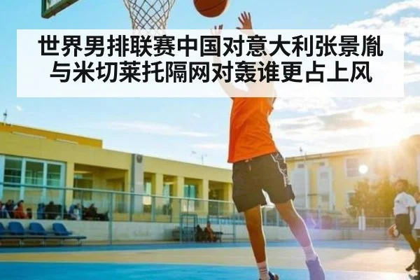 世界男排联赛中国对意大利张景胤与米切莱托隔网对轰谁更占上风 - www.c7c7.app