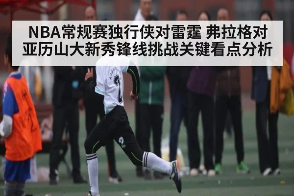 NBA常规赛独行侠对雷霆 弗拉格对亚历山大新秀锋线挑战关键看点分析